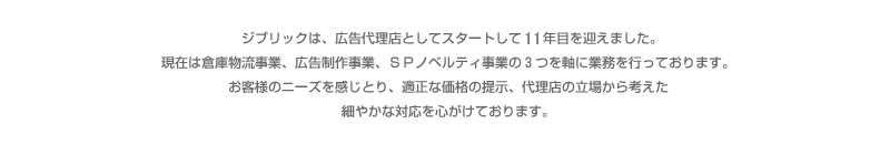 ジブリックは、広告代理店としてスタートし5年目を迎えました。現在は倉庫物流事業、広告制作事業、SPノベルティ事業の３つを軸に業務を行っております。お客様のニーズを感じ取り、適正な価格の提示、代理店の立場から考えた細やかな対応を心がけております。