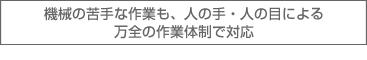 機会の苦手な作業も、人の手・人の目による万全の作業体制で対応