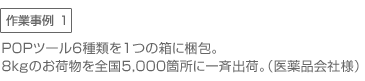 作業事例1　●POPツール6種類を1つの箱に梱包。8ｋｇのお荷物を全国5,000箇所に一斉出荷。（医薬品会社様）