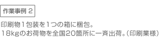 作業事例2　●印刷物1包装を1つの箱に梱包。18ｋｇのお荷物を全国20箇所に一斉出荷。（印刷業様）