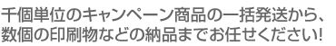 千個単位のキャンペーン商品の一括発送から、数個の印刷物などの納品までお任せください！ 